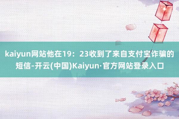 kaiyun网站他在19：23收到了来自支付宝诈骗的短信-开云(中国)Kaiyun·官方网站登录入口