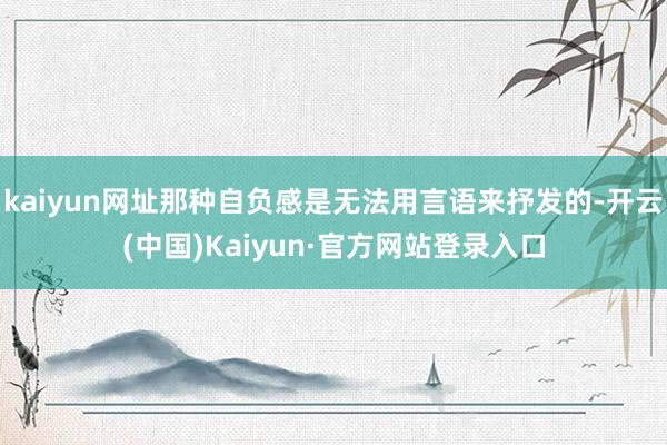 kaiyun网址那种自负感是无法用言语来抒发的-开云(中国)Kaiyun·官方网站登录入口