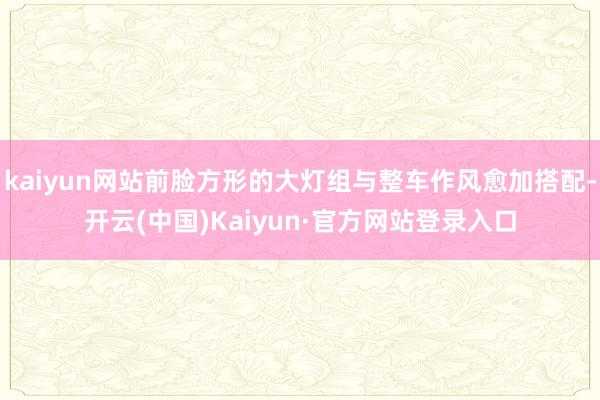kaiyun网站前脸方形的大灯组与整车作风愈加搭配-开云(中国)Kaiyun·官方网站登录入口