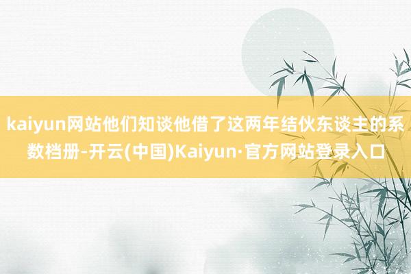 kaiyun网站他们知谈他借了这两年结伙东谈主的系数档册-开云(中国)Kaiyun·官方网站登录入口
