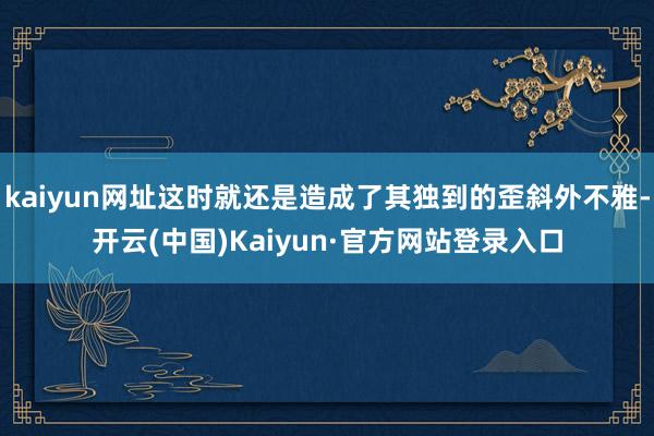 kaiyun网址这时就还是造成了其独到的歪斜外不雅-开云(中国)Kaiyun·官方网站登录入口