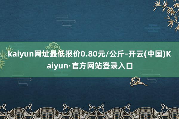 kaiyun网址最低报价0.80元/公斤-开云(中国)Kaiyun·官方网站登录入口