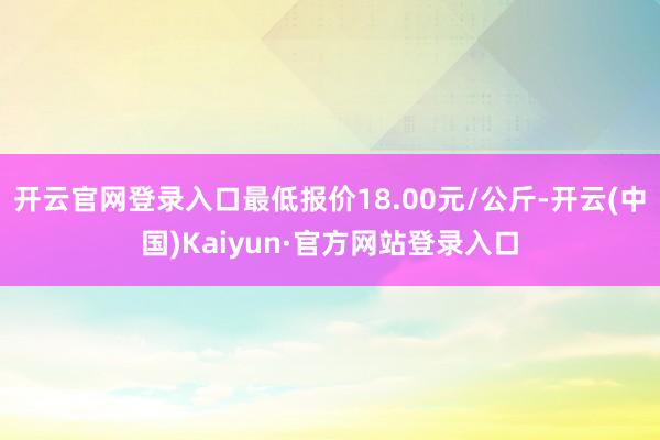 开云官网登录入口最低报价18.00元/公斤-开云(中国)Kaiyun·官方网站登录入口