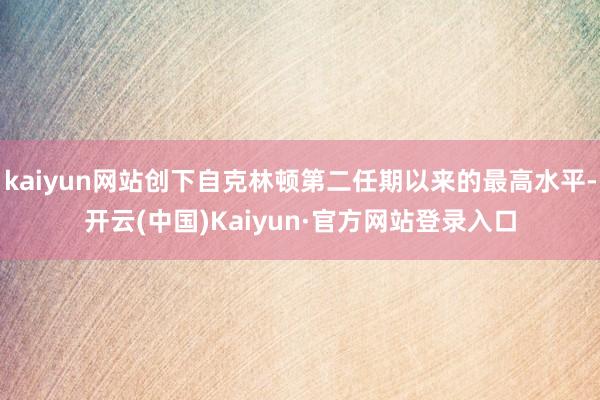 kaiyun网站创下自克林顿第二任期以来的最高水平-开云(中国)Kaiyun·官方网站登录入口
