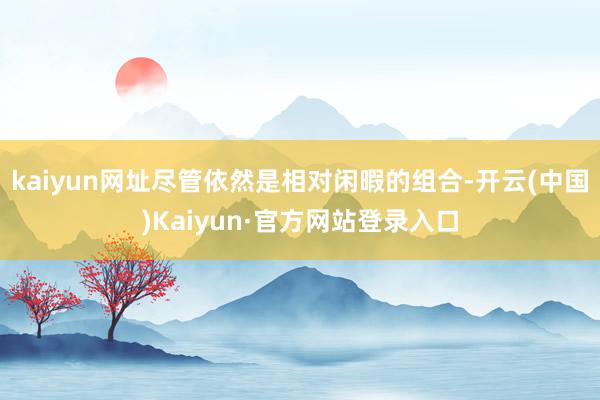 kaiyun网址尽管依然是相对闲暇的组合-开云(中国)Kaiyun·官方网站登录入口