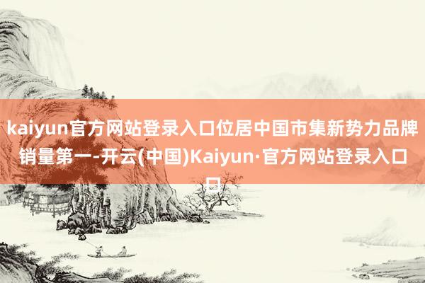 kaiyun官方网站登录入口位居中国市集新势力品牌销量第一-开云(中国)Kaiyun·官方网站登录入口