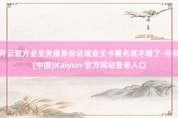 开云官方业主凭借身份证或业主卡署名就不错了-开云(中国)Kaiyun·官方网站登录入口