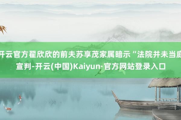 开云官方翟欣欣的前夫苏享茂家属暗示“法院并未当庭宣判-开云(中国)Kaiyun·官方网站登录入口