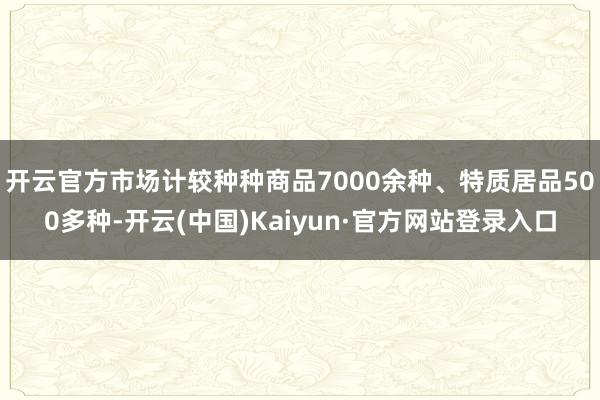 开云官方市场计较种种商品7000余种、特质居品500多种-开云(中国)Kaiyun·官方网站登录入口