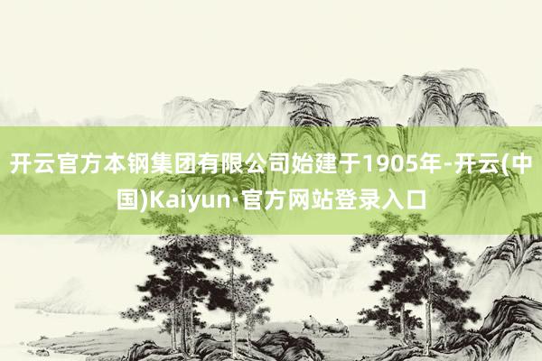 开云官方本钢集团有限公司始建于1905年-开云(中国)Kaiyun·官方网站登录入口
