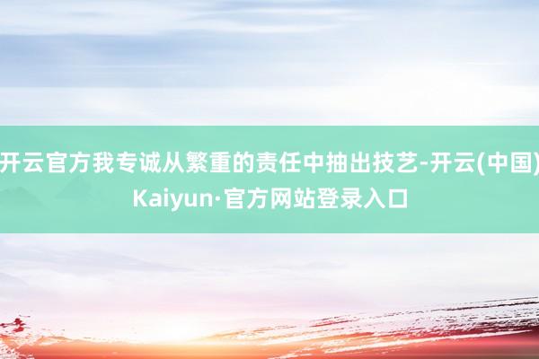 开云官方我专诚从繁重的责任中抽出技艺-开云(中国)Kaiyun·官方网站登录入口