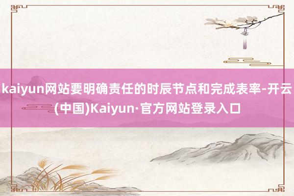 kaiyun网站要明确责任的时辰节点和完成表率-开云(中国)Kaiyun·官方网站登录入口