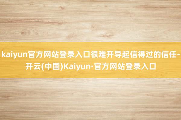 kaiyun官方网站登录入口很难开导起信得过的信任-开云(中国)Kaiyun·官方网站登录入口