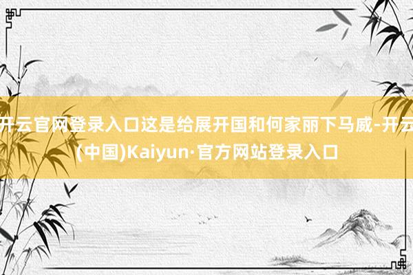 开云官网登录入口这是给展开国和何家丽下马威-开云(中国)Kaiyun·官方网站登录入口