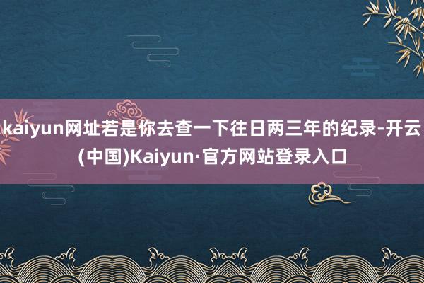 kaiyun网址若是你去查一下往日两三年的纪录-开云(中国)Kaiyun·官方网站登录入口