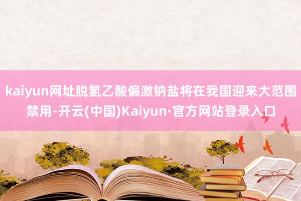 kaiyun网址脱氢乙酸偏激钠盐将在我国迎来大范围禁用-开云(中国)Kaiyun·官方网站登录入口