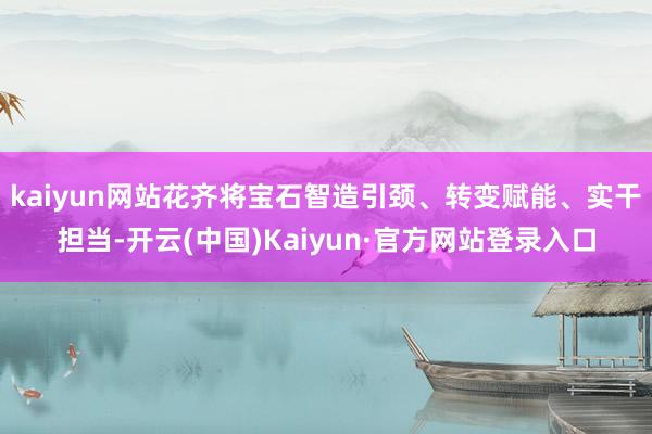 kaiyun网站花齐将宝石智造引颈、转变赋能、实干担当-开云(中国)Kaiyun·官方网站登录入口