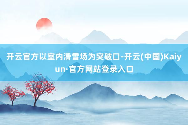 开云官方以室内滑雪场为突破口-开云(中国)Kaiyun·官方网站登录入口