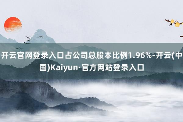 开云官网登录入口占公司总股本比例1.96%-开云(中国)Kaiyun·官方网站登录入口