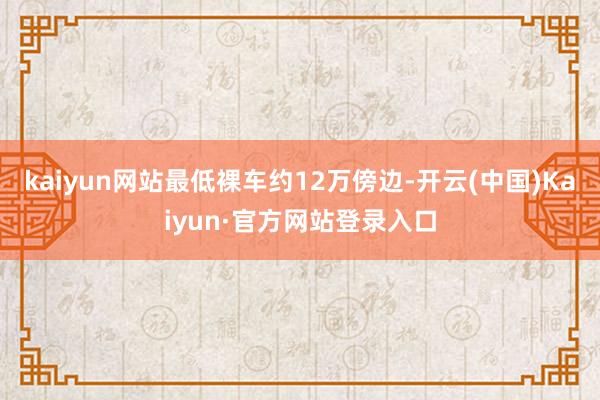 kaiyun网站最低裸车约12万傍边-开云(中国)Kaiyun·官方网站登录入口