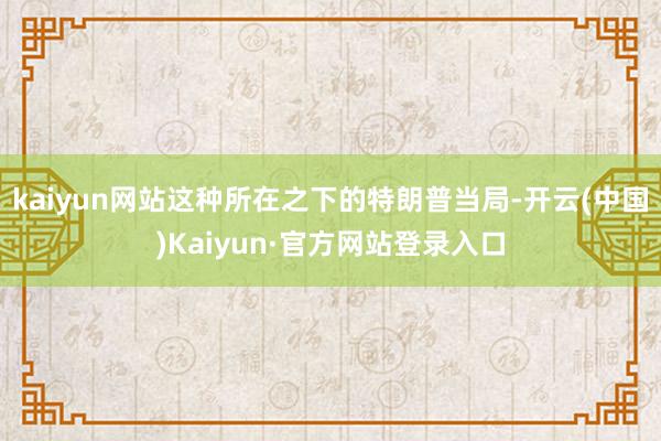 kaiyun网站这种所在之下的特朗普当局-开云(中国)Kaiyun·官方网站登录入口