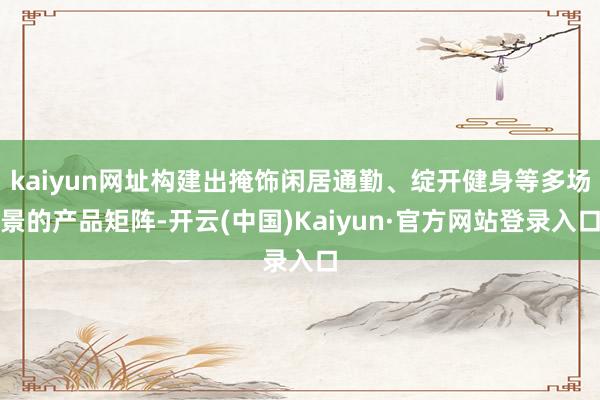 kaiyun网址构建出掩饰闲居通勤、绽开健身等多场景的产品矩阵-开云(中国)Kaiyun·官方网站登录入口