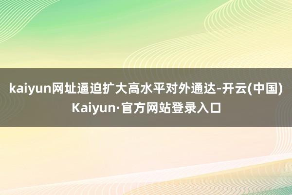 kaiyun网址逼迫扩大高水平对外通达-开云(中国)Kaiyun·官方网站登录入口