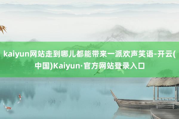 kaiyun网站走到哪儿都能带来一派欢声笑语-开云(中国)Kaiyun·官方网站登录入口