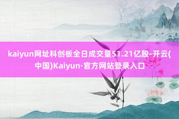 kaiyun网址科创板全日成交量51.21亿股-开云(中国)Kaiyun·官方网站登录入口