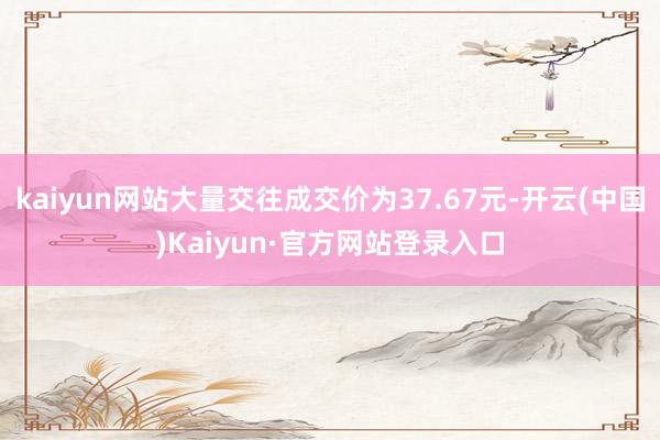 kaiyun网站大量交往成交价为37.67元-开云(中国)Kaiyun·官方网站登录入口