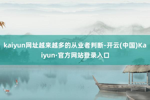 kaiyun网址越来越多的从业者判断-开云(中国)Kaiyun·官方网站登录入口