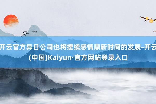 开云官方异日公司也将捏续感情鼎新时间的发展-开云(中国)Kaiyun·官方网站登录入口