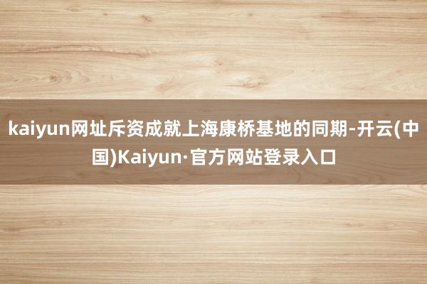 kaiyun网址斥资成就上海康桥基地的同期-开云(中国)Kaiyun·官方网站登录入口