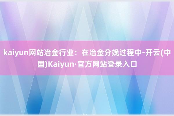 kaiyun网站冶金行业：在冶金分娩过程中-开云(中国)Kaiyun·官方网站登录入口