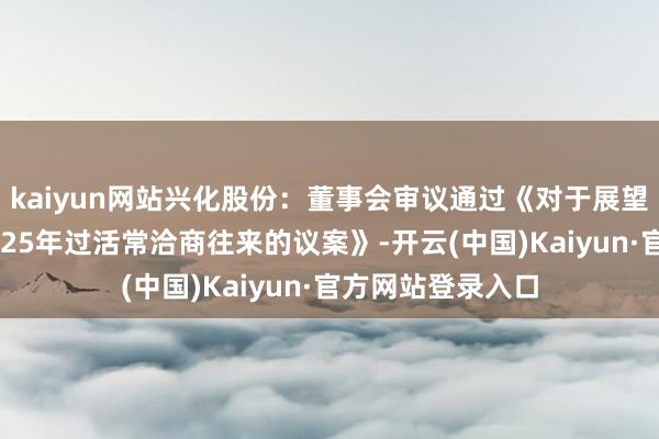 kaiyun网站兴化股份：董事会审议通过《对于展望公司及子公司2025年过活常洽商往来的议案》-开云(中国)Kaiyun·官方网站登录入口