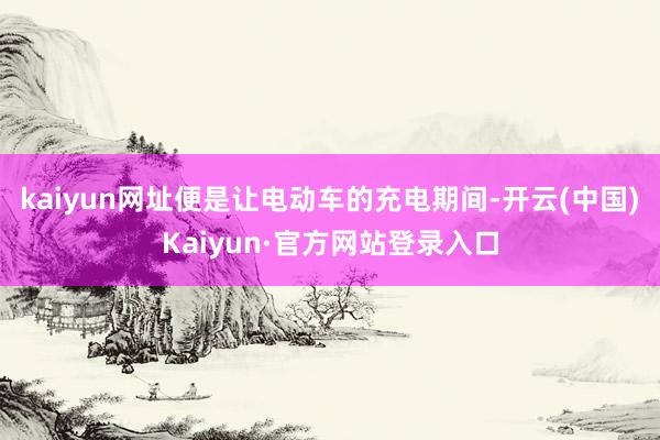 kaiyun网址便是让电动车的充电期间-开云(中国)Kaiyun·官方网站登录入口