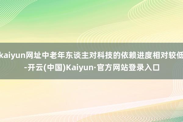 kaiyun网址中老年东谈主对科技的依赖进度相对较低-开云(中国)Kaiyun·官方网站登录入口