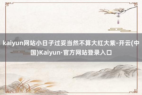 kaiyun网站小日子过妥当然不算大红大紫-开云(中国)Kaiyun·官方网站登录入口