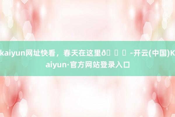 kaiyun网址快看，春天在这里🍃-开云(中国)Kaiyun·官方网站登录入口