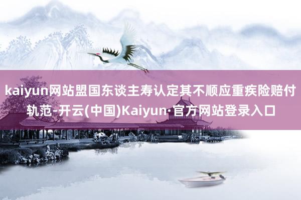 kaiyun网站盟国东谈主寿认定其不顺应重疾险赔付轨范-开云(中国)Kaiyun·官方网站登录入口