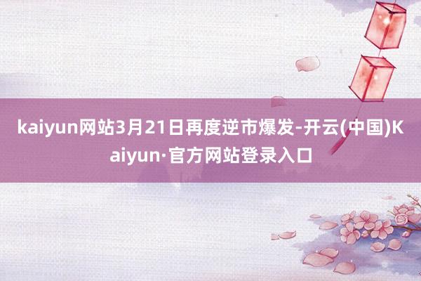 kaiyun网站3月21日再度逆市爆发-开云(中国)Kaiyun·官方网站登录入口
