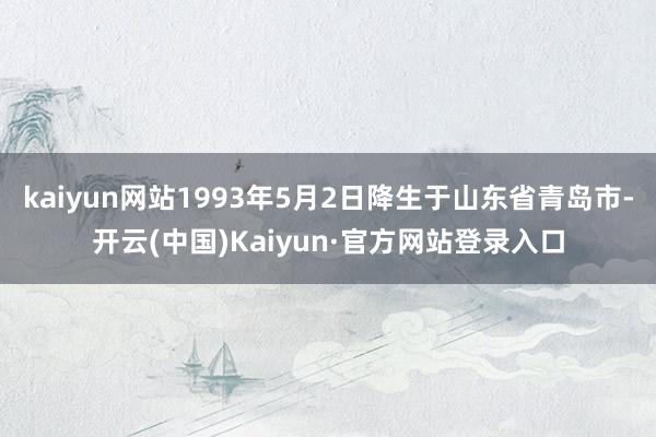 kaiyun网站1993年5月2日降生于山东省青岛市-开云(中国)Kaiyun·官方网站登录入口