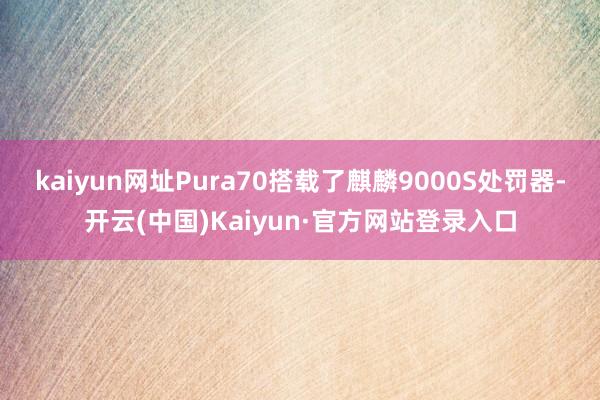kaiyun网址Pura70搭载了麒麟9000S处罚器-开云(中国)Kaiyun·官方网站登录入口