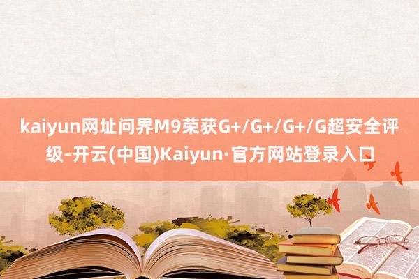 kaiyun网址问界M9荣获G+/G+/G+/G超安全评级-开云(中国)Kaiyun·官方网站登录入口