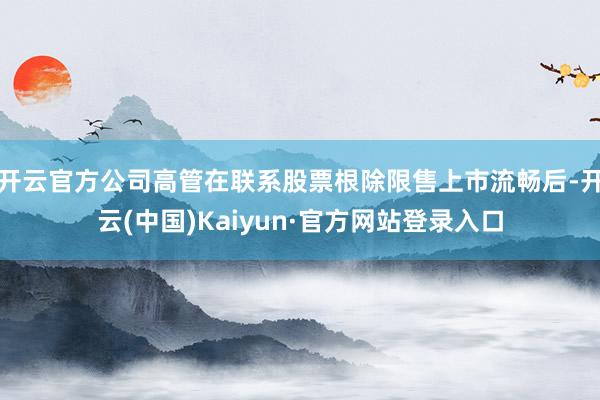 开云官方公司高管在联系股票根除限售上市流畅后-开云(中国)Kaiyun·官方网站登录入口