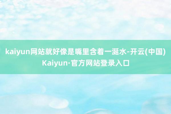 kaiyun网站就好像是嘴里含着一涎水-开云(中国)Kaiyun·官方网站登录入口