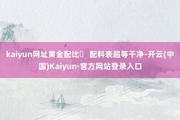 kaiyun网址黄金配比　　◯ 配料表超等干净-开云(中国)Kaiyun·官方网站登录入口