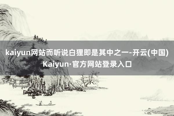 kaiyun网站而听说白狸即是其中之一-开云(中国)Kaiyun·官方网站登录入口