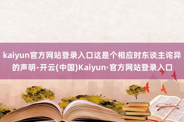 kaiyun官方网站登录入口这是个相应时东谈主诧异的声明-开云(中国)Kaiyun·官方网站登录入口