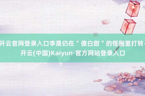 开云官网登录入口李晟仍在＂傻白甜＂的怪圈里打转-开云(中国)Kaiyun·官方网站登录入口
